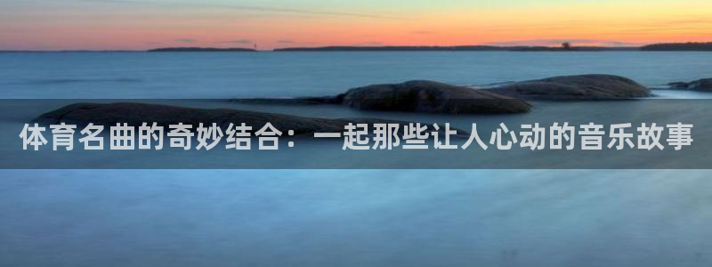 三亿体育网：体育名曲的奇妙结合：一起那些让人心动的音乐故事